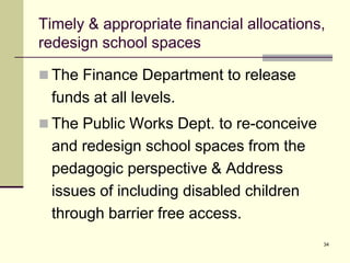 34
Timely & appropriate financial allocations,
redesign school spaces
 The Finance Department to release
funds at all levels.
 The Public Works Dept. to re-conceive
and redesign school spaces from the
pedagogic perspective & Address
issues of including disabled children
through barrier free access.
 