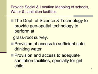 35
Provide Social & Location Mapping of schools,
Water & sanitation facilities
 The Dept. of Science & Technology to
provide geo-spatial technology to
perform at
grass-root survey.
 Provision of access to sufficient safe
drinking water
 Provision and access to adequate
sanitation facilities, specially for girl
child.
 