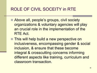 36
ROLE OF CIVIL SOCEITY in RTE
 Above all, people’s groups, civil society
organizations & voluntary agencies will play
an crucial role in the implementation of the
RTE Act.
 This will help build a new perspective on
inclusiveness, encompassing gender & social
inclusion, & ensure that these become
integral & crosscutting concerns informing
different aspects like training, curriculum and
classroom transaction.
 