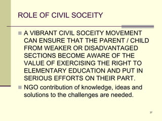 37
ROLE OF CIVIL SOCEITY
 A VIBRANT CIVIL SOCEITY MOVEMENT
CAN ENSURE THAT THE PARENT / CHILD
FROM WEAKER OR DISADVANTAGED
SECTIONS BECOME AWARE OF THE
VALUE OF EXERCISING THE RIGHT TO
ELEMENTARY EDUCATION AND PUT IN
SERIOUS EFFORTS ON THEIR PART.
 NGO contribution of knowledge, ideas and
solutions to the challenges are needed.
 