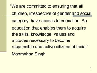 38
"We are committed to ensuring that all
children, irrespective of gender and social
category, have access to education. An
education that enables them to acquire
the skills, knowledge, values and
attitudes necessary to become
responsible and active citizens of India.”
Manmohan Singh
 
