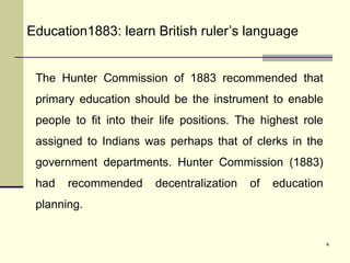 4
Education1883: learn British ruler’s language
The Hunter Commission of 1883 recommended that
primary education should be the instrument to enable
people to fit into their life positions. The highest role
assigned to Indians was perhaps that of clerks in the
government departments. Hunter Commission (1883)
had recommended decentralization of education
planning.
 