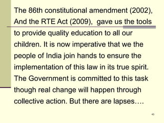 43
The 86th constitutional amendment (2002),
And the RTE Act (2009), gave us the tools
to provide quality education to all our
children. It is now imperative that we the
people of India join hands to ensure the
implementation of this law in its true spirit.
The Government is committed to this task
though real change will happen through
collective action. But there are lapses….
 