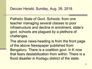 Deccan Herald, Sunday, Aug. 26, 2018
Pathetic State of Govt. Schools: from one
teacher managing several classes to poor
infrastructure and decline in enrolment, state’s
govt. schools are plagued by a plethora of
challenges.
The above news-heading is from the front page
of the above Newspaper published from
Bengaluru. There is a coalition govt. in K now
that fears destabilization from within. There is a
flood disaster in Kodagu district of the state.
44
 