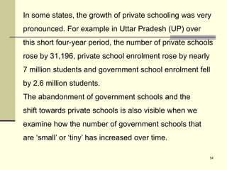 54
In some states, the growth of private schooling was very
pronounced. For example in Uttar Pradesh (UP) over
this short four-year period, the number of private schools
rose by 31,196, private school enrolment rose by nearly
7 million students and government school enrolment fell
by 2.6 million students.
The abandonment of government schools and the
shift towards private schools is also visible when we
examine how the number of government schools that
are ‘small’ or ‘tiny’ has increased over time.
 