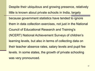 57
Despite their ubiquitous and growing presence, relatively
little is known about private schools in India, largely
because government statistics have tended to ignore
them in data collection exercises, not just in the National
Council of Educational Research and Training's
(NCERT) National Achievement Surveys of children’s
learning levels, but also in terms of collecting data on
their teacher absence rates, salary levels and pupil fee
levels. In some states, the growth of private schooling
was very pronounced.
 