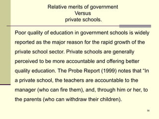 58
Poor quality of education in government schools is widely
reported as the major reason for the rapid growth of the
private school sector. Private schools are generally
perceived to be more accountable and offering better
quality education. The Probe Report (1999) notes that “In
a private school, the teachers are accountable to the
manager (who can fire them), and, through him or her, to
the parents (who can withdraw their children).
Relative merits of government
Versus
private schools.
 