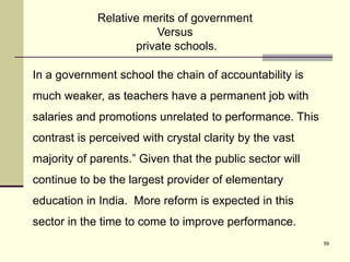 59
In a government school the chain of accountability is
much weaker, as teachers have a permanent job with
salaries and promotions unrelated to performance. This
contrast is perceived with crystal clarity by the vast
majority of parents.” Given that the public sector will
continue to be the largest provider of elementary
education in India. More reform is expected in this
sector in the time to come to improve performance.
Relative merits of government
Versus
private schools.
 