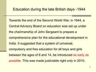 6
Towards the end of the Second World War, in 1944, a
Central Advisory Board on education was set up under
the chairmanship of John Sergeant to prepare a
comprehensive plan for the educational development in
India. It suggested that a system of universal,
compulsory and free education for all boys and girls
between the ages of 6 and 14, be introduced as early as
possible. This was made justiciable right only in 2010.
Education during the late British days -1944
 