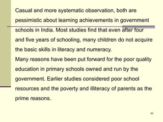 60
Casual and more systematic observation, both are
pessimistic about learning achievements in government
schools in India. Most studies find that even after four
and five years of schooling, many children do not acquire
the basic skills in literacy and numeracy.
Many reasons have been put forward for the poor quality
education in primary schools owned and run by the
government. Earlier studies considered poor school
resources and the poverty and illiteracy of parents as the
prime reasons.
 