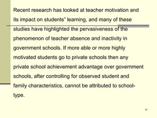 61
Recent research has looked at teacher motivation and
its impact on students‟ learning, and many of these
studies have highlighted the pervasiveness of the
phenomenon of teacher absence and inactivity in
government schools. If more able or more highly
motivated students go to private schools then any
private school achievement advantage over government
schools, after controlling for observed student and
family characteristics, cannot be attributed to school-
type.
 
