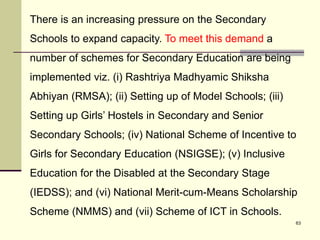 63
There is an increasing pressure on the Secondary
Schools to expand capacity. To meet this demand a
number of schemes for Secondary Education are being
implemented viz. (i) Rashtriya Madhyamic Shiksha
Abhiyan (RMSA); (ii) Setting up of Model Schools; (iii)
Setting up Girls’ Hostels in Secondary and Senior
Secondary Schools; (iv) National Scheme of Incentive to
Girls for Secondary Education (NSIGSE); (v) Inclusive
Education for the Disabled at the Secondary Stage
(IEDSS); and (vi) National Merit-cum-Means Scholarship
Scheme (NMMS) and (vii) Scheme of ICT in Schools.
 