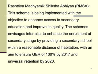 64
Rashtriya Madhyamik Shiksha Abhiyan (RMSA):
This scheme is being implemented with the
objective to enhance access to secondary
education and improve its quality. The schemes
envisages inter alia, to enhance the enrollment at
secondary stage by providing a secondary school
within a reasonable distance of habitation, with an
aim to ensure GER of 100% by 2017 and
universal retention by 2020.
 