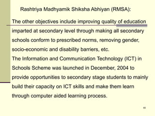 65
The other objectives include improving quality of education
imparted at secondary level through making all secondary
schools conform to prescribed norms, removing gender,
socio-economic and disability barriers, etc.
The Information and Communication Technology (ICT) in
Schools Scheme was launched in December, 2004 to
provide opportunities to secondary stage students to mainly
build their capacity on ICT skills and make them learn
through computer aided learning process.
Rashtriya Madhyamik Shiksha Abhiyan (RMSA):
 