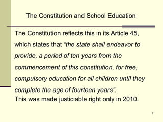 7
The Constitution reflects this in its Article 45,
which states that “the state shall endeavor to
provide, a period of ten years from the
commencement of this constitution, for free,
compulsory education for all children until they
complete the age of fourteen years”.
This was made justiciable right only in 2010.
The Constitution and School Education
 