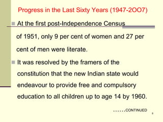 Progress in the Last Sixty Years (1947-2OO7)
 At the first post-Independence Census
of 1951, only 9 per cent of women and 27 per
cent of men were literate.
 It was resolved by the framers of the
constitution that the new Indian state would
endeavour to provide free and compulsory
education to all children up to age 14 by 1960.
……CONTINUED
8
 