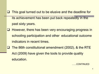 9
 This goal turned out to be elusive and the deadline for
its achievement has been put back repeatedly in the
past sixty years.
 However, there has been very encouraging progress in
schooling participation and other educational outcome
indicators in recent times.
 The 86th constitutional amendment (2002), & the RTE
Act (2009) have given the tools to provide quality
education.
……CONTINUED
 