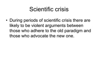 Scientific crisis 
• During periods of scientific crisis there are 
likely to be violent arguments between 
those who adhere to the old paradigm and 
those who advocate the new one. 
 
