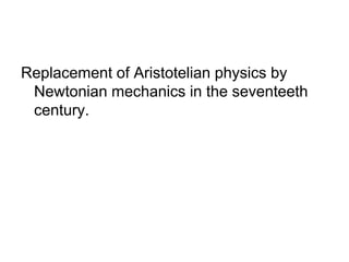 Replacement of Aristotelian physics by 
Newtonian mechanics in the seventeeth 
century. 
 