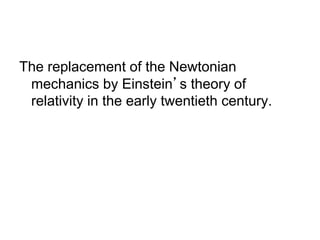 The replacement of the Newtonian 
mechanics by Einstein’s theory of 
relativity in the early twentieth century. 
 