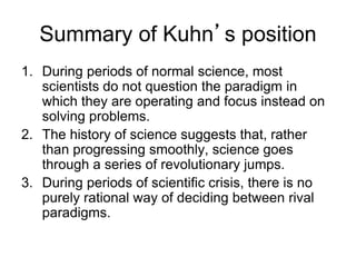 Summary of Kuhn’s position 
1. During periods of normal science, most 
scientists do not question the paradigm in 
which they are operating and focus instead on 
solving problems. 
2. The history of science suggests that, rather 
than progressing smoothly, science goes 
through a series of revolutionary jumps. 
3. During periods of scientific crisis, there is no 
purely rational way of deciding between rival 
paradigms. 
 