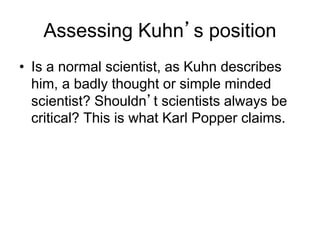 Assessing Kuhn’s position 
• Is a normal scientist, as Kuhn describes 
him, a badly thought or simple minded 
scientist? Shouldn’t scientists always be 
critical? This is what Karl Popper claims. 
 