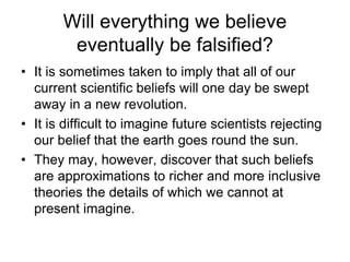 Will everything we believe 
eventually be falsified? 
• It is sometimes taken to imply that all of our 
current scientific beliefs will one day be swept 
away in a new revolution. 
• It is difficult to imagine future scientists rejecting 
our belief that the earth goes round the sun. 
• They may, however, discover that such beliefs 
are approximations to richer and more inclusive 
theories the details of which we cannot at 
present imagine. 
 