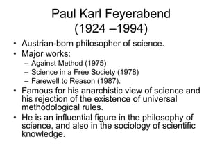 Paul Karl Feyerabend 
(1924 –1994) 
• Austrian-born philosopher of science. 
• Major works: 
– Against Method (1975) 
– Science in a Free Society (1978) 
– Farewell to Reason (1987). 
• Famous for his anarchistic view of science and 
his rejection of the existence of universal 
methodological rules. 
• He is an influential figure in the philosophy of 
science, and also in the sociology of scientific 
knowledge. 
 