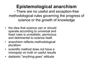 Epistemological anarchism 
- There are no useful and exception-free 
methodological rules governing the progress of 
science or the growth of knowledge 
• the idea that science can or should 
operate according to universal and 
fixed rules is unrealistic, pernicious 
and detrimental to science itself. 
• anarchism reflects methodological 
pluralism 
• scientific method does not have a 
monopoly on truth or useful results 
• dadaistic "anything goes“ attitude 
 