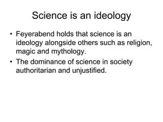 Science is an ideology 
• Feyerabend holds that science is an 
ideology alongside others such as religion, 
magic and mythology. 
• The dominance of science in society 
authoritarian and unjustified. 
