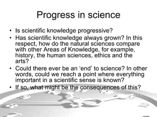 Progress in science 
• Is scientific knowledge progressive? 
• Has scientific knowledge always grown? In this 
respect, how do the natural sciences compare 
with other Areas of Knowledge, for example, 
history, the human sciences, ethics and the 
arts? 
• Could there ever be an ‘end’ to science? In other 
words, could we reach a point where everything 
important in a scientific sense is known? 
• If so, what might be the consequences of this? 
 