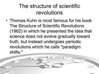 The structure of scientific 
revolutions 
• Thomas Kuhn is most famous for his book 
The Structure of Scientific Revolutions 
(1962) in which he presented the idea that 
science does not evolve gradually toward 
truth, but instead undergoes periodic 
revolutions which he calls "paradigm 
shifts." 
 