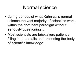 Normal science 
• during periods of what Kuhn calls normal 
science the vast majority of scientists work 
within the dominant paradigm without 
seriously questioning it. 
• Most scientists are bricklayers patiently 
filling in the details and extending the body 
of scientific knowledge. 
 