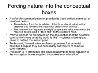 Forcing nature into the conceptual 
boxes 
• A scientific community cannot practice its trade without some set of 
received beliefs. 
– These beliefs form the foundation of the "educational initiation that 
prepares and licenses the student for professional practice". 
– The nature of the "rigorous and rigid" preparation helps ensure that the 
received beliefs exert a "deep hold" on the student's mind. 
• Normal science "is predicated on the assumption that the scientific 
community knows what the world is like" —scientists take great 
pains to defend that assumption. 
• To this end, "normal science often suppresses fundamental 
novelties because they are necessarily subversive of its basic 
commitments". 
• Research is "a strenuous and devoted attempt to force nature into 
the conceptual boxes supplied by professional education". 
 
