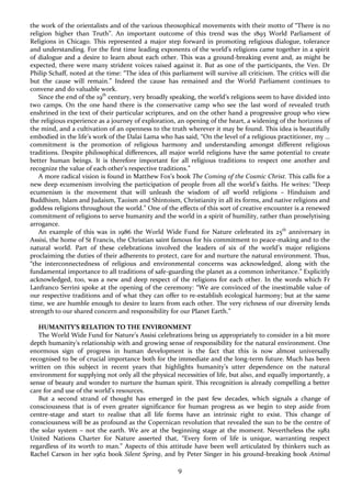 9
the work of the orientalists and of the various theosophical movements with their motto of “There is no
religion higher than Truth”. An important outcome of this trend was the 1893 World Parliament of
Religions in Chicago. This represented a major step forward in promoting religious dialogue, tolerance
and understanding. For the first time leading exponents of the world’s religions came together in a spirit
of dialogue and a desire to learn about each other. This was a ground-breaking event and, as might be
expected, there were many strident voices raised against it. But as one of the participants, the Ven. Dr
Philip Schaff, noted at the time: “The idea of this parliament will survive all criticism. The critics will die
but the cause will remain.” Indeed the cause has remained and the World Parliament continues to
convene and do valuable work.
Since the end of the 19th
century, very broadly speaking, the world’s religions seem to have divided into
two camps. On the one hand there is the conservative camp who see the last word of revealed truth
enshrined in the text of their particular scriptures, and on the other hand a progressive group who view
the religious experience as a journey of exploration, an opening of the heart, a widening of the horizons of
the mind, and a cultivation of an openness to the truth wherever it may be found. This idea is beautifully
embodied in the life’s work of the Dalai Lama who has said, “On the level of a religious practitioner, my …
commitment is the promotion of religious harmony and understanding amongst different religious
traditions. Despite philosophical differences, all major world religions have the same potential to create
better human beings. It is therefore important for all religious traditions to respect one another and
recognize the value of each other’s respective traditions.”
A more radical vision is found in Matthew Fox’s book The Coming of the Cosmic Christ. This calls for a
new deep ecumenism involving the participation of people from all the world’s faiths. He writes: “Deep
ecumenism is the movement that will unleash the wisdom of all world religions – Hinduism and
Buddhism, Islam and Judaism, Taoism and Shintoism, Christianity in all its forms, and native religions and
goddess religions throughout the world.” One of the effects of this sort of creative encounter is a renewed
commitment of religions to serve humanity and the world in a spirit of humility, rather than proselytising
arrogance.
An example of this was in 1986 the World Wide Fund for Nature celebrated its 25th
anniversary in
Assisi, the home of St Francis, the Christian saint famous for his commitment to peace-making and to the
natural world. Part of these celebrations involved the leaders of six of the world’s major religions
proclaiming the duties of their adherents to protect, care for and nurture the natural environment. Thus,
“the interconnectedness of religious and environmental concerns was acknowledged, along with the
fundamental importance to all traditions of safe-guarding the planet as a common inheritance.” Explicitly
acknowledged, too, was a new and deep respect of the religions for each other. In the words which Fr
Lanfranco Serrini spoke at the opening of the ceremony: “We are convinced of the inestimable value of
our respective traditions and of what they can offer to re-establish ecological harmony; but at the same
time, we are humble enough to desire to learn from each other. The very richness of our diversity lends
strength to our shared concern and responsibility for our Planet Earth.”
HUMANITY’S RELATION TO THE ENVIRONMENT
The World Wide Fund for Nature’s Assisi celebrations bring us appropriately to consider in a bit more
depth humanity’s relationship with and growing sense of responsibility for the natural environment. One
enormous sign of progress in human development is the fact that this is now almost universally
recognised to be of crucial importance both for the immediate and the long-term future. Much has been
written on this subject in recent years that highlights humanity’s utter dependence on the natural
environment for supplying not only all the physical necessities of life, but also, and equally importantly, a
sense of beauty and wonder to nurture the human spirit. This recognition is already compelling a better
care for and use of the world’s resources.
But a second strand of thought has emerged in the past few decades, which signals a change of
consciousness that is of even greater significance for human progress as we begin to step aside from
centre-stage and start to realise that all life forms have an intrinsic right to exist. This change of
consciousness will be as profound as the Copernican revolution that revealed the sun to be the centre of
the solar system – not the earth. We are at the beginning stage at the moment. Nevertheless the 1982
United Nations Charter for Nature asserted that, “Every form of life is unique, warranting respect
regardless of its worth to man.” Aspects of this attitude have been well articulated by thinkers such as
Rachel Carson in her 1962 book Silent Spring, and by Peter Singer in his ground-breaking book Animal
 