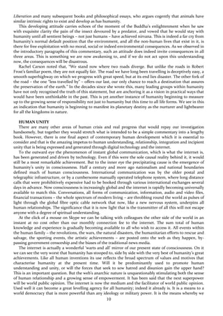 10
Liberation and many subsequent books and philosophical essays, who argues cogently that animals have
similar intrinsic rights to exist and develop as has humanity.
This developing attitude carries echoes of the moment of the Buddha’s enlightenment when he saw
with exquisite clarity the pain of the insect devoured by a predator, and vowed that he would stay with
humanity until all sentient beings – not just humans – have achieved nirvana. This is indeed a far cry from
humanity’s normal default position that the environment, and all the non-human lives that exist in it, is
there for free exploitation with no moral, social or indeed environmental consequences. As we observed in
the introductory paragraphs of this commentary, such an attitude does indeed invite consequences in all
three areas. This is something we are now awakening to, and if we do not act upon this understanding
now, the consequences will be disastrous.
Rachel Carson noted that, “We stand now where two roads diverge. But unlike the roads in Robert
Frost’s familiar poem, they are not equally fair. The road we have long been travelling is deceptively easy, a
smooth superhighway on which we progress with great speed, but at its end lies disaster. The other fork of
the road – the one “less travelled by” – offers our last, our only chance to reach a destination that assures
the preservation of the earth.” In the decades since she wrote this, many leading groups within humanity
have not only recognised the truth of this statement, but are anchoring it as a vision in practical ways that
would have been unthinkable in the past. This is yet another instance of humanity beginning to measure
up to the growing sense of responsibility not just to humanity but this time to all life forms. We see in this
an indication that humanity is beginning to manifest its planetary destiny as the nurturer and lightbearer
for all the kingdoms in nature.
HUMAN UNITY
There are many other areas of human crisis and real progress that would repay our investigation
handsomely, but together they would stretch what is intended to be a simple commentary into a lengthy
book. However, there is one final aspect of contemporary human development which it is essential to
consider and that is the amazing impetus to human understanding, relationship, integration and incipient
unity that is being expressed and generated through digital technology and the internet.
To the outward eye the phenomenon of instant global communication, which is what the internet is,
has been generated and driven by technology. Even if this were the sole causal reality behind it, it would
still be a most remarkable achievement. But to the inner eye the precipitating cause is the emergence of
humanity’s unity in consciousness. Half a century and more ago nationalism and national boundaries
defined much of human consciousness. International communication was by the older postal and
telegraphic infrastructure, or by a cumbersome manually operated telephone system, where long distance
calls that were prohibitively expensive had to be booked through various international exchanges several
days in advance. Now consciousness is increasingly global and the internet is rapidly becoming universally
available to match this. Conversations, all forms of communication, information, audio and video files,
financial transactions – the whole spectrum of modern living – are throbbing round the world as pulses of
light through the global fibre optic cable network that now, like a new nervous system, underpins all
human relationships. The significance that it is now light that is the transmitter of all this will not escape
anyone with a degree of spiritual understanding.
At the click of a mouse on Skype we can be talking with colleagues the other side of the world in an
instant at no cost other than our monthly connection fee to the internet. The sum total of human
knowledge and experience is gradually becoming available to all who wish to access it. All events within
the human family – the revolutions, the wars, the natural disasters, the humanitarian efforts to rescue and
salvage, the sporting events, the artistic achievements – are posted onto the web as they happen, by-
passing government censorship and the biases of the traditional news media.
The internet is actually a wonderful ‘warts and all’ mirror of our present state of consciousness. On it
we can see the very worst that humanity has stooped to, side by side with the very best of humanity’s great
achievements. Like all human inventions its use reflects the broad spectrum of values and motives that
characterise humanity at the present time. Will it be predominantly used to promote human
understanding and unity, or will the forces that seek to sow hatred and disunion gain the upper hand?
This is an important question. But the web’s anarchic nature is unquestionably stimulating both the sense
of human relationship and a growing sense of empowerment. It has been said that the next superpower
will be world public opinion. The internet is now the medium and the facilitator of world public opinion.
Used well it can become a great levelling agency for all humanity; indeed it already is. It is a means to a
world democracy that is more powerful than any ideology or military power. It is the means whereby we
 