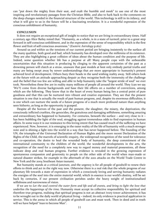 11
can “put down the mighty from their seat, and exalt the humble and meek” to use one of the most
inspiring and revolutionary passages from the Christian Bible, and also to hark back to the comments on
the deep changes needed in the financial structure of the world. This technology is still in its infancy, and
what it will give to us in the future will be a fascinating revelation. It is a wonderful expression of the
conscious unfoldment of humanity.
CONCLUSION
It does not require an exceptional gift of insight to notice that we are living in extraordinary times. Half
a century ago Alice Bailey noted that: “Humanity, as a whole, is in a state of turmoil, prior to a great step
forward in self-conscious unfoldment, and in the expression of the sense of responsibility which is the first
flower and fruit of self-conscious awareness.” (Esoteric Astrology p.162)
Around us and within us the tensions of our current period are bringing insistently to the surface all
the many qualities, both good and bad, which humanity has developed over the millennia of its existence.
They are also highlighting a great collision of ideas about the human condition and the purpose of life.
Indeed, some question whether life has a purpose at all! Many people cope with the unbearable
uncertainties that this situation is producing by clinging to the apparent certainties of the past as a
drowning person will clutch at a straw, unaware that past models at best only embody partial truths and
many are being swept away by newer understandings that are more appropriate to humanity’s present
achieved level of development. Others bury their heads in the sand wishing reality away. Still others look
at the future with an attitude approaching despair as they recognise both the immensity of the challenge
and the belief that too few are willing and able to help humanity take the “largest stride of soul” we ever
took. Nevertheless these few are in reality many millions of people all around the world. They (can we say
‘We’?) come from diverse backgrounds and base their life efforts on a number of convictions, among
which are the following. They know that in the heart of every human being lies a central point of pure
goodness and that this can be nurtured into vibrant and creative expression. They see that the present
situation is one that is actually the result of past human progress, and, despite its enormous difficulties, it
is one which can nurture the seeds of a future progress of a much more profound nature than anything
seen hitherto, as long as the opportunity is grasped.
Despite all the horrors of the past and the present, the slaughter, the misery, the deprivation, the
consciously inflicted cruelties, the genocides, the gratuitous and damaging selfishness, something amazing
and extraordinary has happened to humanity. For centuries, beneath the surface – and very close to it –
has been bubbling the light of the soul, struggling against tremendous odds to find expression in human
affairs. In some ways it is our resistance to this loving intent that has caused much of the suffering we have
experienced. Now, however, it is emerging in the outer reality of the life of humanity with a much stronger
note and is shining a light into the world in a way that has never happened before. The founding of the
UN, the triumphs of the Universal Declaration of Human Rights and the more recent Declaration of the
Rights of the Child, the marvels of scientific enquiry, the widespread recognition of the need for tolerance
and co-operation, the desire to heal the wounded body of humanity, the deep commitment of the
international community to the children of the world, the wonderful developments in the arts, the
recognition of the need for a completely new way to regard money and material possessions, all these
indicate deep and real human progress. Further evidence is revealed in the growing expression of
spontaneous compassion and generosity to people on the other side of the world when man-made or
natural disaster strikes, for example in the aftermath of the 2001 attacks on the World Trade Centre in
New York and the 2004 Southeast Asian tsunami.
But humanity stands at a critical juncture, and the urgency is for all people of goodwill to renew their
efforts to think and act in the right way now. Otherwise there is a real risk that the whole progress of our
planetary life towards a state of expression in which a consciously loving and serving humanity radiates
the energies of the soul into the entire material world, which in essence is our world’s destiny, will be set
back by centuries, if our present civilisation perishes under the heavy weight of institutionalised
selfishness and narrowness of vision.
If we are to Let the soul control the outer form and life and all events, and bring to light the love that
underlies the happenings of the time, Humanity must accept its collective responsibility for spiritual and
therefore true progress, realising that spiritual progress is not an abstract ivory-tower achievement; it has
to be wrought out in the daily world of physical living – indeed, its only evidence is practical application in
service. This is the arena in which all people of goodwill can and must work. Then in deed and in truth
will we have helped “man to become Man”.
 