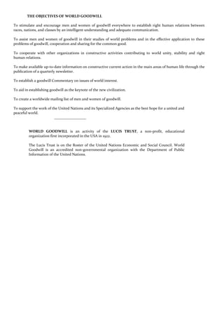 THE OBJECTIVES OF WORLD GOODWILL
To stimulate and encourage men and women of goodwill everywhere to establish right human relations between
races, nations, and classes by an intelligent understanding and adequate communication.
To assist men and women of goodwill in their studies of world problems and in the effective application to these
problems of goodwill, cooperation and sharing for the common good.
To cooperate with other organizations in constructive activities contributing to world unity, stability and right
human relations.
To make available up-to-date information on constructive current action in the main areas of human life through the
publication of a quarterly newsletter.
To establish a goodwill Commentary on issues of world interest.
To aid in establishing goodwill as the keynote of the new civilization.
To create a worldwide mailing list of men and women of goodwill.
To support the work of the United Nations and its Specialized Agencies as the best hope for a united and
peaceful world.
_________________
WORLD GOODWILL is an activity of the LUCIS TRUST, a non-profit, educational
organization first incorporated in the USA in 1922.
The Lucis Trust is on the Roster of the United Nations Economic and Social Council. World
Goodwill is an accredited non-governmental organization with the Department of Public
Information of the United Nations.
 