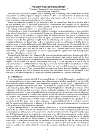 2
PROGRESS IN THE LIFE OF HUMANITY
“Progress is the law of life. Man is not man as yet.”
Robert Browning, ‘Paracelsus’.
The story of all life is one of progress, one of becoming, one of nurturing latent potential into manifest
achievement and of the perpetual emergence of the new. This is the spiritual view. It applies to every
human being, to humanity as a whole, to a planet, to a solar system, and, so far as we are able to even
begin to sense it, to the manifested universe in its entirety.
In the vastness of this universal picture we are faced with the extraordinary fact that a life-form which
we call humanity with a developed self-reflective consciousness has emerged on an apparently
insignificant planet in a tiny part of the universe, yet able to grasp the concept of the almost infinite whole
of the material Cosmos of which it – we – are a minute part.
Wonderfully now, this is beginning to be paralleled by our first tentative exploration as a species of the
inner spiritual dimensions. In response to the kaleidoscope of human experience, we have developed the
ability to ponder, to ask questions, to enquire about the different motives that govern our lives and to
meditate on the ideals and qualities to which we aspire. This condition of reflection marks the stage of
evolution when the first glimmer of light from the indwelling soul is sensed. It manifests in the
recognition that there are better values to live by than those which put self-interest first. The desire to
meet the needs of others challenges the old selfish habits, and a growing sense of responsibility for the
welfare of others becomes an increasingly insistent motive for action. In other words, the person becomes
more and more of a giver and less and less of a taker. On a collective level we can see this pattern
embodied by the people of goodwill in any nation responding to the higher values and challenging the
status quo, often at great personal cost.
For each human being this story has meant the long and painstaking creation of a form through which
the inner reality of the soul can express itself; a journey of lifetimes that most of us are still far from
completing. On the larger level, the recorded history of human experience – the cultures, the religions, the
empires that have been built up and subsequently died away – can be regarded in a similar way, as
sequential attempts to build better forms. Naturally and obviously there have been many failures as well as
successes on the way. For most of history the truth of this has only been fully understood by a very few.
But all the time the goal of “man becoming Man”, to paraphrase Robert Browning, has been visioned by
these few, mediated and filtered through mythology and institutional religion, and presented to the
humanity of any particular period in a way which could be grasped and in a measure acted upon.
PAST PROGRESS
A backward glance over the relatively few thousand of years of recorded history gives a dual picture of
the intensity of human striving toward some form of betterment or freedom, paralleled by the inevitable
march towards collapse and oblivion. This is wonderfully expressed in Shelley’s poem, “Ozymandias”, with
its depiction of the broken statue in the desert – all that remains of a proud ruler and his lustrous empire.
In his fascinating book A Short History of Progress, Ronald Wright makes a broad survey of many of the
civilisations and cultures that have arisen, existed, and finally disappeared into oblivion. Although all
civilisations are unique, he nevertheless highlights recurring patterns in their emergence and development
and in the circumstances which lead to their ultimate demise. One of the interesting ideas he explores is
the “progress trap”. Every civilisation starts out with a “gift of capital” from the environment. As long as a
civilisation lives within its means – in other words, on the investment accruing from the capital and not on
the capital itself, then it can – and in a few cases does – continue indefinitely, for it is living in harmony
with the natural world. But as soon as it begins to live beyond its means and starts to eat into its capital, as
is the usual pattern, then its demise is inevitable.
A perfect example of this is the civilisation on Easter Island in the Pacific where the people at some
point in the 15th
and 16th
centuries became the victims of their own success. An expanding population put
increasing strains on the natural environment of the island. More and more of the originally plentiful trees
were felled to provide wood for housing, for canoes, and above all for the transport and erection of the
statues, or Moai, for which the island is so famous. Analysis of the annual layers of the lakes in the island’s
craters show that there were no further deposits of tree pollen after the beginning of the 15th
century. In
other words, at some point around then the islanders had cut down the last tree. As resources became
scarcer, the various clans on the island started to fight for what was left; and by the time European
explorers visited in the middle of the 18th
century the population had shrunk from an earlier 10,000 to
2,000.
 