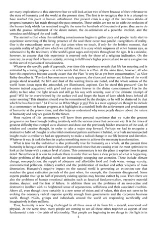 4
are many implications to this statement but we will look at just two of them because of their relevance to
the state of humanity and the world at the present time. The first is to recognize that it is a triumph to
have reached this point in human unfoldment. Our present crisis is a sign of the enormous strides of
progress humanity has made through the past centuries. These strides are not to do with the evolution of
the human body which has remained roughly the same for hundreds of thousands of years; they are to do
with the gradual refinement of the desire nature, the co-ordination of a powerful intellect, and the
conscious unfolding of the soul itself.
The second is that when this unfolding consciousness begins to gather pace and people really start to
experience something of the living presence of the soul there occur two parallel recognitions of reality.
One is the extraordinary sense of joy that arises when we touch, if only for the briefest moment, that
exquisite reality of lighted love which we call the soul. It is a joy which surpasses all other human joys, as
witnessed to by the testimony of the world’s great sages and mystics throughout the ages. It is a mistake,
however, to assume that this experience is reserved only for those of a religious inclination. On the
contrary, in every field of human activity, striving to fulfil one’s higher potential and to serve can give rise
to this sort of expansion of consciousness.
Whatever the specific path of approach, over time this experience reveals that life has meaning and is
animated by a loving purpose – in other words that there is a Plan. At the same time, however, all who
have this experience become acutely aware that the Plan “is very far as yet from consummation,” as Alice
Bailey describes it. “The dark becomes more truly apparent; the chaos and misery and failure of the world
groups stand revealed; the filth and dust of the warring forces are noted, and the whole sorrow of the
world bears down upon the astounded, yet illuminated, aspirant. Can he stand this pressure? Can he
become indeed acquainted with grief and yet rejoice forever in the divine consciousness? Has he the
ability to face what the light reveals and still go his way with serenity, sure of the ultimate triumph of
good? Will he be overwhelmed by the surface evil and forget the heart of Love which beats behind all
outer seeming? This situation should ever be remembered by the disciple, or he will be shattered by that
which he has discovered.” (A Treatise on White Magic p.355) This is a most appropriate thought to include
in a commentary on human progress as it highlights in a nutshell both the achievement and predicament
of humanity at the present time, and also helps us understand why some people despair about the nature
of humanity and only see gloom for the future.
Most readers of this commentary will know from personal experience that we make the greatest
progress in our lives through dealing creatively with the various crises that come our way. It is the times of
greatest difficulty that compel us to discover and draw out the previously hidden resources of the soul, of
wisdom and creative thought, in order to take a major step forward. Perhaps we had to recognise a
destructive habit of thought or a harmful emotional pattern and leave it behind, or a fresh and unexpected
insight made us realise we had an opportunity to make a radical change in our life interest and direction.
Whatever it was, it took the best in us plus something more to achieve the necessary transformation.
What is true for the individual is also profoundly true for humanity as a whole. At the present time
humanity is facing a series of stupendous self-generated crises that are causing even the most optimistic to
look at the future with a certain level of alarm. This commentary is not the place to explore these in great
detail. Nevertheless it is wise to evaluate them in order that we have a clear picture of what is happening.
Major problems of the physical world are increasingly occupying our attention. These include climate
change, overpopulation, the supply of adequate and affordable food and fresh water, energy scarcity,
environmental pollution, military conflict and the proliferation of nuclear and other weapons of mass
destruction. Humanity’s negative impact on the natural world is generating an extinction rate that
matches the great extinction periods of the past when, for example, the dinosaurs disappeared. Some
experts predict that up to half of presently existing species may become extinct by 2100. Then there are
also the problems of human emotional attitudes such as fanatical fundamentalism, excessive material
desires, despair, and the fear of failure. In addition there are the problems of an over-active and
destructive intellect with its heightened sense of separateness, selfishness and their associated cruelties.
Above all, even though there certainly is a new sense of vision and of values, this does not seem to be
evoking the necessary radical response quickly enough from governments and the corporate business
world, though NGOs, groups and individuals around the world are responding sacrificially and
imaginatively in their millions.
Thus, humanity is now being challenged in all three areas of its form life – mental, emotional and
physical. At the same time, many people are coming to see all these crises together as aspects of one
fundamental crisis – the crisis of relationship. That people are beginning to see things in this light is in
 