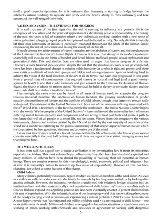 5
itself a good cause for optimism, for it is testimony that humanity is starting to bridge between the
intellect’s natural tendency to separate and divide and the heart’s ability to think inclusively and take
account of the well-being of the whole.
VALUES AND VISION – THE EVIDENCE FOR PROGRESS
It is said that one of the first signs that the soul is exerting its influence in a person’s life is the
emergence of new values and the practical application of a developing sense of responsibility. The history
of the past 500 years is full of examples where a few individuals working together with a new sense of
vision galvanised a larger group of people into planned and dedicated activity. Not only did this invariably
lift their own community or nation, it eventually resonated throughout the whole of the human family
empowering the role of conscience and raising the quality of life for all.
Notable among the achievements of recent centuries are the abolition of slavery and the proclamation
of the Universal Declaration of Human Rights. Of course it is true that slavery or its modern equivalent
shamefully still exists in the forms of bonded and forced labour, trafficked people, sexual exploitation and
generational debt. This and similar facts are often used to argue that human progress is a fiction.
However, a more balanced view sees that, despite the fact that the abolitionists’ work is not yet completed,
there has been a fundamental change in opinion within humanity as to what is right and proper, and there
now exists a multitude of dedicated groups and NGOs and inter-government agencies working hard to
achieve the vision of the total abolition of slavery in all its forms. We have thus progressed in 200 years
from a general state of consciousness that regarded slavery as natural and legal (and a good money-
spinner to boot!) to one that could formulate and give consent to the Universal Declaration of Human
Rights, the fourth of whose 30 articles states: “No one shall be held in slavery or servitude; slavery and the
slave trade shall be prohibited in all their forms.”
Hearteningly, the same story can be found in all areas of human need, for example the progress
towards universal franchise, the emphasis on human freedom, the growing manifestation of gender
equality, the prohibition of torture and the abolition of child labour, though these latter two remain sadly
widespread. The existence of the United Nations itself, born out of the immense suffering associated with
the 2nd
World War, is testimony to the fact that people the world over – the United Nations Charter begins
with the words “We the peoples of the United Nations” – have understood the universality both of human
suffering and of human empathy and compassion, and are acting to heal past hurts and create a path to
the future that will lift all people to a better life, not just some. Viewed from this perspective the various
instruments, charters and treaties created by the UN and ratified by the vast majority of countries of the
world are a wonderful testimony to the gradual ascendency of that deeper aspect of human nature which
is characterised by love, goodness, kindness and a creative use of the mind.
Let us look in a bit more detail at a few of the areas within the life of humanity which have given special
concern especially in the past half century and see if there are signs of new vision, emerging values and
true progress here.
THE WORLD’S CHILDREN
It has been said that a good way to judge a civilisation is by investigating how it treats its minorities
especially its children. This most vulnerable part of humanity has often been brutalised and exploited and
many millions of children have been denied the possibility of realising their full potential as human
beings. There are complex reasons for this – psychological, social, economic, political and religious – but
at root it is humanity’s failure to measure up to a sense of responsibility. However all this has been
changing. Let us look at some features of this change.
Child Labour
Many cultures, particularly rural ones, regard children as essential members of the work force. As soon
as a child can walk, he or she can help the family for example by fetching water or fuel, or by looking after
grazing animals. However, the industrial revolution transformed this relatively benign situation into an
institutionalised and often systematically cruel exploitation of child labour. 19th
century novelists such as
Charles Dickens exposed this appalling practise and laws were eventually enacted to protect children from
this sort of exploitation. With the industrialisation of the developing world that is now taking place, many
of the newly emerging world economies are experiencing a similar problem. UNICEF’s 2010 Humanitarian
Action Report reveals that “An estimated 158 million children aged 5-14 are engaged in child labour – one
in six children in the world. Millions of children are engaged in hazardous situations or conditions, such as
working in mines, working with chemicals and pesticides in agriculture or working with dangerous
 