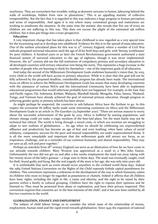 6
machinery. They are everywhere but invisible, toiling as domestic servants in homes, labouring behind the
walls of workshops, hidden from view in plantations.” This is an appalling statistic of collective
irresponsibility. But the fact that it is regarded in this way indicates a huge progress in human perception
and sense of responsibility. And again it is one where many committed groups and institutions are
working to ameliorate the situation. At the same time the statistic also reveals that five out of every six
children are not suffering in this way. This does not excuse the plight of the estimated 158 million
children, but it does put things into a truer perspective.
Education
A very important change that has taken place is that childhood is now regarded as a very special time
for the incarnating soul as it develops into adulthood. Evidence for this is in the spread of mass education.
One of the earliest articulated plans for this was in 17th
century England, where a number of Civil War
radicals proposed universal education until the age of 18 for both boys and girls, with ‘literary workhouses’
for poor children. A hundred years or so later the French Revolutionary government authorised a state
financed system of universal education to the age of eighteen, though it was never implemented.
However, the 20th
century did see the full institution of compulsory primary and secondary education in
all developed countries with tertiary education now being the norm. This represents a huge increase in the
number of people who are learning to think for themselves – one of the important goals of all education.
And today the second of the Millennium Development Goals enshrines humanity’s vision that, by 2015,
every child in the world will have access to primary education. While it is clear that this goal will not be
fully achieved by the proposed deadline, considerable progress has already been made. The international
focus on efforts to achieve the Millennium Development Goals has meant that many developing countries
with the assistance of various NGOs and the International Community have been able to implement
educational programmes that would otherwise probably have not happened. For example, in the East Asia
and Pacific region, Fiji, Indonesia, Kiribati, Malaysia, Marshall Islands, Mongolia, Palau, Samoa, Thailand,
Tonga, and Vietnam have already achieved the goal of universal primary education, though progress in
achieving gender parity in primary schools has been slower.
As might perhaps be suspected, the countries in sub-Saharan Africa have the furthest to go. In this
respect the economist Dr Jeffrey Sachs made some interesting comments on Africa and the Millennium
Development Goals in an article in The Guardian (23 September 2010). “There are serious reasons to worry
about the successful achievement of the goals by 2015. Africa is buffeted by soaring populations, and
climate change could yet make a tragic mockery of the best-laid plans. Yet the main battle may not be
technical but ethical. The world is living through a moral crisis, in which our societies are struggling to
adapt to new realities of globalisation. … An age when we should be celebrating our unprecedented
affluence and productivity has become an age of fear and even loathing, when basic values of social
solidarity, compassion, succour for the poor and mutual responsibility are under unprecedented threat. It
is all the more remarkable and important that the millennium goals still attract our focus, as an
inspiration, challenge, and as a reminder of our common humanity and shared responsibility. They may
yet save us all, rich and poor together.”
Perhaps an anecdote from 18th
century England can serve as an illustration of how far we have come in
our attitude towards children. Mary Wooton was apprenticed as a maid to a Mrs John Easton.
Unfortunately the two did not get on and after a few weeks employment the maid ran away taking with
her twenty-seven of the lady’s guineas – a large sum in those days. The maid was eventually caught, tried
for theft, found guilty and hung. But the real tragedy of the story is her age, she was only nine years old.
It is unthinkable that such an event should occur anywhere in the civilised world these days. Indeed
the 1989 United Nations Convention on the Rights of the Child expressly forbids capital punishment for
children. This convention represents a milestone in the development of the way in which humanity values
its children who must no longer be regarded as possessions or chattels. Indeed it affirms that all children
have basic rights, including the right to life, a name and identity, and the right to be raised by their
parents within a family or cultural grouping. Children have the right to express their opinions and be
listened to. They must be protected from abuse or exploitation, and have their privacy respected. This
convention requires that countries act ‘in the best interests of the child’, and it has now been ratified by all
but two countries in the world.
GLOBALISATION, FINANCE AND EMPLOYMENT
The subject of child labour brings us to consider the whole issue of the relationship of money,
employment, human need and the rapid trend towards globalisation. Since 1945 the expansion of national
 