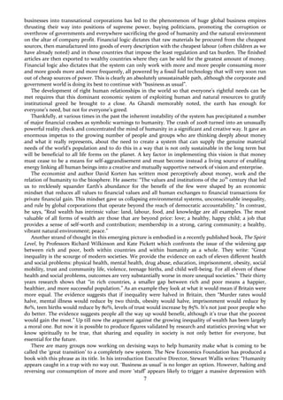 7
businesses into transnational corporations has led to the phenomenon of huge global business empires
thrusting their way into positions of supreme power, buying politicians, promoting the corruption or
overthrow of governments and everywhere sacrificing the good of humanity and the natural environment
on the altar of company profit. Financial logic dictates that raw materials be procured from the cheapest
sources, then manufactured into goods of every description with the cheapest labour (often children as we
have already noted) and in those countries that impose the least regulation and tax burden. The finished
articles are then exported to wealthy countries where they can be sold for the greatest amount of money.
Financial logic also dictates that the system can only work with more and more people consuming more
and more goods more and more frequently, all powered by a fossil fuel technology that will very soon run
out of cheap sources of power. This is clearly an absolutely unsustainable path, although the corporate and
government world is doing its best to continue with “business as usual”.
The development of right human relationships in the world so that everyone’s rightful needs can be
met requires that this dominant economic system of exploiting human and natural resources to gratify
institutional greed be brought to a close. As Ghandi memorably noted, the earth has enough for
everyone’s need, but not for everyone’s greed.
Thankfully, at various times in the past the inherent instability of the system has precipitated a number
of major financial crashes as symbolic warnings to humanity. The crash of 2008 turned into an unusually
powerful reality check and concentrated the mind of humanity in a significant and creative way. It gave an
enormous impetus to the growing number of people and groups who are thinking deeply about money
and what it really represents, about the need to create a system that can supply the genuine material
needs of the world’s population and to do this in a way that is not only sustainable in the long term but
will be beneficial to all life forms on the planet. A key factor in implementing this vision is that money
must cease to be a means for self-aggrandisement and must become instead a living source of enabling
energy linking all human beings into a creative and mutually supportive network of vision and enterprise.
The economist and author David Korten has written most perceptively about money, work and the
relation of humanity to the biosphere. He asserts: “The values and institutions of the 20th
century that led
us to recklessly squander Earth’s abundance for the benefit of the few were shaped by an economic
mindset that reduces all values to financial values and all human exchanges to financial transactions for
private financial gain. This mindset gave us collapsing environmental systems, unconscionable inequality,
and rule by global corporations that operate beyond the reach of democratic accountability.” In contrast,
he says, “Real wealth has intrinsic value: land, labour, food, and knowledge are all examples. The most
valuable of all forms of wealth are those that are beyond price: love; a healthy, happy child; a job that
provides a sense of self-worth and contribution; membership in a strong, caring community; a healthy,
vibrant natural environment; peace.”
Another strand of thought in this emerging picture is embodied in a recently published book, The Spirit
Level, by Professors Richard Wilkinson and Kate Pickett which confronts the issue of the widening gap
between rich and poor, both within countries and within humanity as a whole. They write: “Great
inequality is the scourge of modern societies. We provide the evidence on each of eleven different health
and social problems: physical health, mental health, drug abuse, education, imprisonment, obesity, social
mobility, trust and community life, violence, teenage births, and child well-being. For all eleven of these
health and social problems, outcomes are very substantially worse in more unequal societies.” Their thirty
years research shows that “in rich countries, a smaller gap between rich and poor means a happier,
healthier, and more successful population.” As an example they look at what it would mean if Britain were
more equal. The evidence suggests that if inequality were halved in Britain, then “Murder rates would
halve, mental illness would reduce by two thirds, obesity would halve, imprisonment would reduce by
80%, teen births would reduce by 80%, levels of trust would increase by 85%. It’s not just poor people who
do better. The evidence suggests people all the way up would benefit, although it’s true that the poorest
would gain the most.” Up till now the argument against the growing inequality of wealth has been largely
a moral one. But now it is possible to produce figures validated by research and statistics proving what we
know spiritually to be true, that sharing and equality in society is not only better for everyone, but
essential for the future.
There are many groups now working on devising ways to help humanity make what is coming to be
called the ‘great transition’ to a completely new system. The New Economics Foundation has produced a
book with this phrase as its title. In his introduction Executive Director, Stewart Wallis writes: “Humanity
appears caught in a trap with no way out. ‘Business as usual’ is no longer an option. However, halting and
reversing our consumption of more and more ‘stuff’ appears likely to trigger a massive depression with
 
