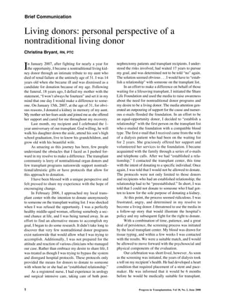 Brief Communication


Living donors: personal perspective of a
nontraditional living donor

I
Christina Bryant, RN, PTC

   n January 2007, after fighting for nearly a year for      nephrectomy patients and transplant recipients. I under-
   the opportunity, I became a nontraditional living kid-    stood the risks involved, had waited 17 years to pursue
ney donor through an intimate tribute to my aunt who         my goal, and was determined not to be told “no” again.
died of renal failure at the untimely age of 31. I was 14    The solution seemed obvious . . . I would have to “estab-
years old when she became ill and was dismissed as a         lish a relationship” with someone on the transplant list.
candidate for donation because of my age. Following               In an effort to make a difference on behalf of those
the funeral, 18 years ago, I defied my mother with the       waiting for a lifesaving transplant, I initiated the Share
statement, “I won’t always be fourteen” and set it in my     Life Foundation and used the media to raise awareness
mind that one day I would make a difference to some-         about the need for nontraditional donor programs and
one. On January 15th, 2007, at the age of 31, for obvi-      my desire to be a living donor. The media attention gen-
ous reasons, I donated a kidney in memory of my aunt.        erated an outpouring of support for the cause and numer-
My mother set her fears aside and joined me as she offered   ous e-mails flooded the foundation. In an effort to be
her support and cared for me throughout my recovery.         an equal-opportunity donor, I decided to “establish a
      Last month, my recipient and I celebrated the 1-       relationship” with the first person on the transplant list
year anniversary of our transplant. God willing, he will     who e-mailed the foundation with a compatible blood
walk his daughter down the aisle, attend his son’s high      type. The first e-mail that I received came from the wife
school graduation, live to know his grandchildren, and       of a dialysis patient who had been on the waiting list
grow old with his beautiful wife.                            for 2 years. She graciously offered her support and
      As amazing as this journey has been, few people        volunteered her services to the foundation. I became
understand the obstacles that I faced as I pushed for-       acquainted with the family through a series of e-mails
ward in my resolve to make a difference. The transplant      and telephone calls. After we had “established a rela-
community is leery of nontraditional organ donors and        tionship,” I contacted the transplant center, this time
few transplant programs nationwide support nontradi-         with the intent of donating to a specific individual. Once
tional/altruistic gifts or have protocols that allow for     again, I was told that I would not be allowed to donate.
this approach to donation.                                   The protocols were not only limited to those donors
      I have been blessed with a unique perspective and      and recipients who had an established relationship; the
felt pressed to share my experience with the hope of         relationship had to be “preestablished.” In short, I was
encouraging change.                                          told that I could not donate to someone who I had got-
      In February 2006, I approached my local trans-         ten to know for the sole purpose of donating a kidney.
plant center with the intention to donate anonymously             At this point, the process seemed ridiculous. I was
to someone on the transplant waiting list. I was shocked     frustrated, angry, and determined in my resolve to
when I was refused the opportunity. I was a perfectly        become a living donor. I threatened to use the media in
healthy middle-aged woman, offering somebody a sec-          a follow-up story that would illustrate the hospital’s
ond chance at life, and I was being turned away. In an       policy and my subsequent fight for the right to donate.
effort to find an alternative means to accomplish my              With a combination of time, patience, and a great
goal, I began to do some research. It didn’t take long to    deal of persistence, the screening process was initiated
discover that very few nontraditional donor programs         by the local transplant center. My blood was drawn for
exist nationwide that would allow what I was trying to       tissue typing, and within a few weeks I was contacted
accomplish. Additionally, I was not prepared for the         with the results. We were a suitable match, and I would
attitude and reaction of various clinicians who managed      be allowed to move forward with the psychosocial and
our case. Rather than embrace my desire to share life, I     physical components of the evaluation.
was treated as though I was trying to bypass the system           Our celebration was short lived, however. As soon
and disregard hospital protocols. These protocols only       as the screening was initiated, the years of dialysis took
provided the means for donors to donate to someone           a toll on my recipient’s health. He had developed a heart
with whom he or she had an “established relationship.”       condition that required placement of a stent and pace-
      As a registered nurse, I had experience in urology     maker. He was informed that it would be 6 months
and surgical intensive care, taking care of both post-       before he would be medically suitable for transplant.


1                                                                           Progress in Transplantation, Vol 18, No. 2, June 2008
 