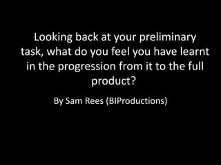 Looking back at your preliminary
task, what do you feel you have learnt
 in the progression from it to the full
              product?
      By Sam Rees (BIProductions)
 