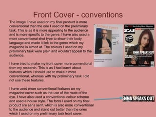Front Cover - conventions
The image I have used on my final product is more
conventional than the one I used on the preliminary
task. This is as it is more appealing to the audience
and is more specific to the genre. I have also used a
more conventional shot type to show their body
language and made it link to the genre which my
magazine is aimed at. The colours I used on my
preliminary task were plain and wouldn’t appeal to the
audience.
I have tried to make my front cover more conventional
from my research. This is as I had learnt about
features which I should use to make it more
conventional, whereas with my preliminary task I did
not use these features.
I have used more conventional features on my
magazine cover such as the use of the route of the
eye. I have also used a conventional colour scheme
and used a house style. The fonts I used on my final
product are sans serif, which is also more conventional
to the audience and stand out better than the ones
which I used on my preliminary task front cover.

 