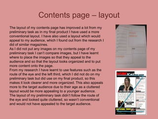 Contents page – layout
The layout of my contents page has improved a lot from my
preliminary task as in my final product I have used a more
conventional layout. I have also used a layout which would
appeal to my audience, which I found out from the research I
did of similar magazines.
As I did not put any images on my contents page of my
preliminary task I can’t compare images, but I have learnt
where to place the images so that they appeal to the
audience and so that the layout looks organized and to put
more content onto the page.
From my research I have learnt to use features such as the
route of the eye and the left third, which I did not do on my
preliminary task but did use on my final product, so this
makes it look clearer and more organized. This also appeals
more to the target audience due to their age as a cluttered
layout would be more appealing to a younger audience.
The layout of my preliminary task didn’t follow the route of
the eye and looked quite cluttered, so wasn’t conventional
and would not have appealed to the target audience.

 