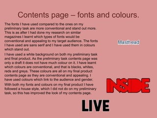 Contents page – fonts and colours.
The fonts I have used compared to the ones on my
preliminary task are more conventional and stand out more.
This is as after I had done my research on similar
magazines I learnt which types of fonts would be
conventional and appealing to my target audience. The fonts
I have used are sans serif and I have used them in colours
which stand out.
I have used a white background on both my preliminary task
and final product. As the preliminary task contents page was
only a draft it does not have much colour on it. I have learnt
which colours are conventional, and that is blacks, whites,
reds and greys. These colours are all on my final product
contents page as they are conventional and appealing. I
have used colours which link to the audience and gender.
With both my fonts and colours on my final product I have
followed a house style, which I did not do on my preliminary
task, so this has improved the look of my contents page.

 