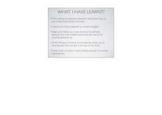 WHAT I HAVE LEARNT?
• From

making my opening sequence I have learnt how to
use a tripod and camera correctly.

•I

need to be more prepared, i.e. camera charged.

• Make

sure I follow our script and shot list perfectly
because one small mistake could mess the rest of my
opening sequence up.

• When

ﬁlming on location, try to keep the public out of
view because they can get in the way of our shots.

• Finally

chose my actors more carefully because of traveling
requirements.

 