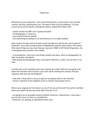 Progression
Reflections on your production so far [can be bullet points, can be written out], consider
creative, technical, organisational, etc. This doesn’t have to be just problems, it can be
successes too, but be specific, avoid general points. Always think about ‘why’.
- I would say that my FMP so far is going really well
- The photography is really nice
- I just need to finish my website
- I am really liking my editing on my work because it is to a high standard
what needs to be done next to be done next? Consider your plan for the next 2 weeks of
production. You could use bullet points to highlight key aspects of the project. Plan ahead,
think about things you may need, help you may want. MAKE A LIST! Break things down into
a manageable plan, prioritise and simplify.
- In my production I only have a few things needed to be done, which are photography for
both my booklet and website
- After getting the photography done I will need to edit them, so that I can put them in my
work.
Is all the work so far submitted and is your website up to date? What are you going to do
about this and when will it be done [ your tutor will be checking this closely]. Have you
improved work that had had feedback?
-I only have 1 thing which is not up to date on my website which is the reflection
- I haven’t improved on the feedback so far as I haven’t had enough time to.
What is your progression first choice [ uni, etc.]? Are you at that level? Do you feel confident
about your grade? Do you even know what level you’re at?
-I am going to uni to do graphic design at Salford university, in Manchester, I only need a
pass for this course as I have an unconditional.
-I think that I am working at a Merit/Distinction level.
 